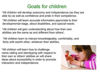 Goals   for   children   *All children will develop autonomy and independence (as they are able to) as well as confidence and pride in their competence. *All children will learn accurate information,approriate to their developmental stage, about disabilities, and special needs. *All children will gain understanding about how their own abilities are the same as and different from others'. *All children learn to interact knowledgeably, comfortably, and fairly with eachh other, whatever their abilities.  *All children will learn how to challenge name calling and sterotyping with respect to their own or others' abilities an will share ideas about accessibility in order to promote interaction and independence. 