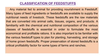 CLASSIFICATION OF FEEDSTUFFS
Any material fed to animal for providing nourishment is Feedstuff.
Many types of feed ingredients or feedstuffs are available to supply the
nutritional needs of livestock. These feedstuffs are the raw materials
that are converted into animal cells, tissues, organs, and products. A
familiarity with the chemical and nutritional composition of the various
classes of feedstuffs is essential in order to formulate the most
economical and profitable rations. It is also important to be familiar with
the various feedstuff types to plan for planting, harvesting, and storage
of home grown feedstuffs. Proper preservation of stored feedstuffs is a
critical profitability factor for some types of farms and ranches.
 