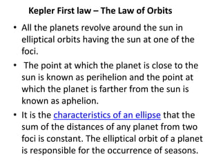 Kepler First law – The Law of Orbits
• All the planets revolve around the sun in
elliptical orbits having the sun at one of the
foci.
• The point at which the planet is close to the
sun is known as perihelion and the point at
which the planet is farther from the sun is
known as aphelion.
• It is the characteristics of an ellipse that the
sum of the distances of any planet from two
foci is constant. The elliptical orbit of a planet
is responsible for the occurrence of seasons.
 