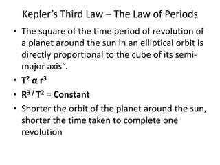Kepler’s Third Law – The Law of Periods
• The square of the time period of revolution of
a planet around the sun in an elliptical orbit is
directly proportional to the cube of its semi-
major axis”.
• T2 α r3
• R3 / T2 = Constant
• Shorter the orbit of the planet around the sun,
shorter the time taken to complete one
revolution
 