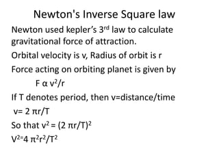Newton's Inverse Square law
Newton used kepler’s 3rd law to calculate
gravitational force of attraction.
Orbital velocity is v, Radius of orbit is r
Force acting on orbiting planet is given by
F α v2/r
If T denotes period, then v=distance/time
v= 2 πr/T
So that v2 = (2 πr/T)2
V2=4 π2r2/T2
 