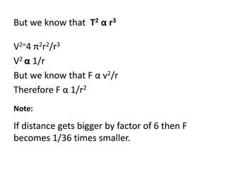 But we know that T2 α r3
V2=4 π2r2/r3
V2 α 1/r
But we know that F α v2/r
Therefore F α 1/r2
Note:
If distance gets bigger by factor of 6 then F
becomes 1/36 times smaller.
 