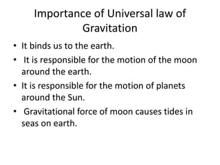 Importance of Universal law of
Gravitation
• It binds us to the earth.
• It is responsible for the motion of the moon
around the earth.
• It is responsible for the motion of planets
around the Sun.
• Gravitational force of moon causes tides in
seas on earth.
 