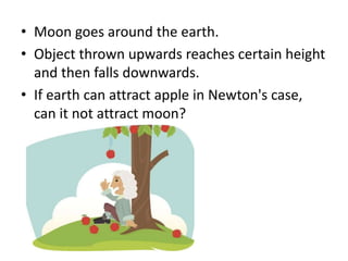 • Moon goes around the earth.
• Object thrown upwards reaches certain height
and then falls downwards.
• If earth can attract apple in Newton's case,
can it not attract moon?
 