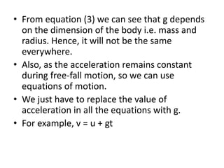• From equation (3) we can see that g depends
on the dimension of the body i.e. mass and
radius. Hence, it will not be the same
everywhere.
• Also, as the acceleration remains constant
during free-fall motion, so we can use
equations of motion.
• We just have to replace the value of
acceleration in all the equations with g.
• For example, v = u + gt
 