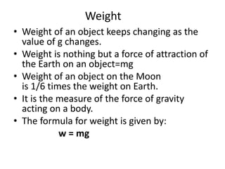 Weight
• Weight of an object keeps changing as the
value of g changes.
• Weight is nothing but a force of attraction of
the Earth on an object=mg
• Weight of an object on the Moon
is 1/6 times the weight on Earth.
• It is the measure of the force of gravity
acting on a body.
• The formula for weight is given by:
w = mg
 