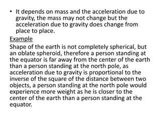 • It depends on mass and the acceleration due to
gravity, the mass may not change but the
acceleration due to gravity does change from
place to place.
Example
Shape of the earth is not completely spherical, but
an oblate spheroid, therefore a person standing at
the equator is far away from the center of the earth
than a person standing at the north pole, as
acceleration due to gravity is proportional to the
inverse of the square of the distance between two
objects, a person standing at the north pole would
experience more weight as he is closer to the
center of the earth than a person standing at the
equator.
 