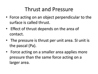 Thrust and Pressure
• Force acting on an object perpendicular to the
surface is called thrust.
• Effect of thrust depends on the area of
contact.
• The pressure is thrust per unit area. SI unit is
the pascal (Pa).
• Force acting on a smaller area applies more
pressure than the same force acting on a
larger area.
 