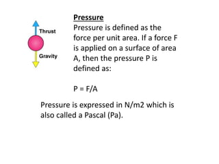 Pressure
Pressure is defined as the
force per unit area. If a force F
is applied on a surface of area
A, then the pressure P is
defined as:
P = F/A
Pressure is expressed in N/m2 which is
also called a Pascal (Pa).
 