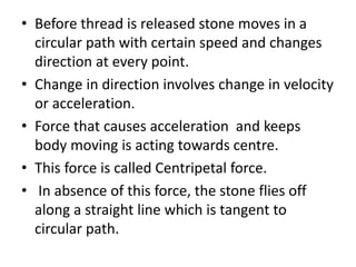 • Before thread is released stone moves in a
circular path with certain speed and changes
direction at every point.
• Change in direction involves change in velocity
or acceleration.
• Force that causes acceleration and keeps
body moving is acting towards centre.
• This force is called Centripetal force.
• In absence of this force, the stone flies off
along a straight line which is tangent to
circular path.
 