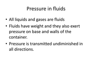 Pressure in fluids
• All liquids and gases are fluids
• Fluids have weight and they also exert
pressure on base and walls of the
container.
• Pressure is transmitted undiminished in
all directions.
 