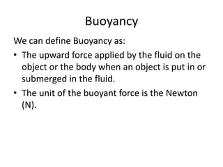 Buoyancy
We can define Buoyancy as:
• The upward force applied by the fluid on the
object or the body when an object is put in or
submerged in the fluid.
• The unit of the buoyant force is the Newton
(N).
 
