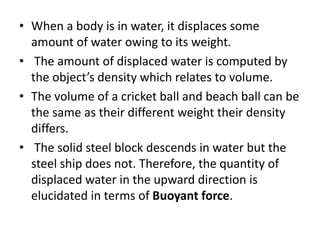 • When a body is in water, it displaces some
amount of water owing to its weight.
• The amount of displaced water is computed by
the object’s density which relates to volume.
• The volume of a cricket ball and beach ball can be
the same as their different weight their density
differs.
• The solid steel block descends in water but the
steel ship does not. Therefore, the quantity of
displaced water in the upward direction is
elucidated in terms of Buoyant force.
 