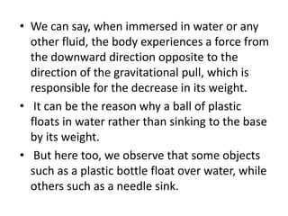 • We can say, when immersed in water or any
other fluid, the body experiences a force from
the downward direction opposite to the
direction of the gravitational pull, which is
responsible for the decrease in its weight.
• It can be the reason why a ball of plastic
floats in water rather than sinking to the base
by its weight.
• But here too, we observe that some objects
such as a plastic bottle float over water, while
others such as a needle sink.
 