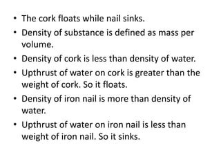 • The cork floats while nail sinks.
• Density of substance is defined as mass per
volume.
• Density of cork is less than density of water.
• Upthrust of water on cork is greater than the
weight of cork. So it floats.
• Density of iron nail is more than density of
water.
• Upthrust of water on iron nail is less than
weight of iron nail. So it sinks.
 
