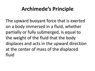 Archimede’s Principle
The upward buoyant force that is exerted
on a body immersed in a fluid, whether
partially or fully submerged, is equal to
the weight of the fluid that the body
displaces and acts in the upward direction
at the center of mass of the displaced
fluid
 