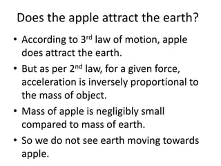 Does the apple attract the earth?
• According to 3rd law of motion, apple
does attract the earth.
• But as per 2nd law, for a given force,
acceleration is inversely proportional to
the mass of object.
• Mass of apple is negligibly small
compared to mass of earth.
• So we do not see earth moving towards
apple.
 