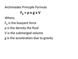 Archimedes Principle Formula
Fb = ρ x g x V
Where,
Fb is the buoyant force
ρ is the density the fluid
V is the submerged volume
g is the acceleration due to gravity
 
