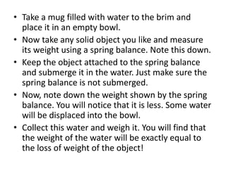 • Take a mug filled with water to the brim and
place it in an empty bowl.
• Now take any solid object you like and measure
its weight using a spring balance. Note this down.
• Keep the object attached to the spring balance
and submerge it in the water. Just make sure the
spring balance is not submerged.
• Now, note down the weight shown by the spring
balance. You will notice that it is less. Some water
will be displaced into the bowl.
• Collect this water and weigh it. You will find that
the weight of the water will be exactly equal to
the loss of weight of the object!
 