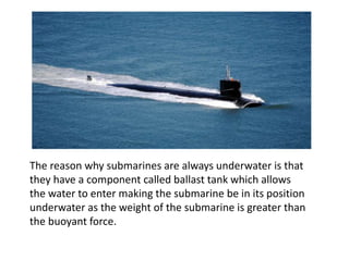 The reason why submarines are always underwater is that
they have a component called ballast tank which allows
the water to enter making the submarine be in its position
underwater as the weight of the submarine is greater than
the buoyant force.
 