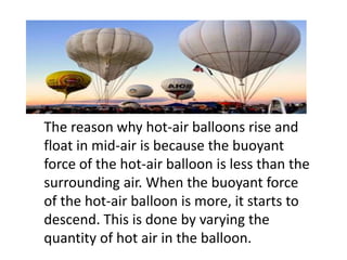 The reason why hot-air balloons rise and
float in mid-air is because the buoyant
force of the hot-air balloon is less than the
surrounding air. When the buoyant force
of the hot-air balloon is more, it starts to
descend. This is done by varying the
quantity of hot air in the balloon.
 