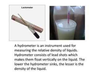 A hydrometer is an instrument used for
measuring the relative density of liquids.
Hydrometer consists of lead shots which
makes them float vertically on the liquid. The
lower the hydrometer sinks, the lesser is the
density of the liquid.
 