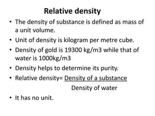 Relative density
• The density of substance is defined as mass of
a unit volume.
• Unit of density is kilogram per metre cube.
• Density of gold is 19300 kg/m3 while that of
water is 1000kg/m3
• Density helps to determine its purity.
• Relative density= Density of a substance
Density of water
• It has no unit.
 