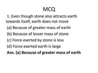 MCQ
1. Even though stone also attracts earth
towards itself, earth does not move
(a) Because of greater mass of earth
(b) Because of lesser mass of stone
(c) Force exerted by stone is less
(d) Force exerted earth is large
Ans. (a) Because of greater mass of earth
 