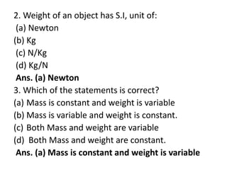 2. Weight of an object has S.I, unit of:
(a) Newton
(b) Kg
(c) N/Kg
(d) Kg/N
Ans. (a) Newton
3. Which of the statements is correct?
(a) Mass is constant and weight is variable
(b) Mass is variable and weight is constant.
(c) Both Mass and weight are variable
(d) Both Mass and weight are constant.
Ans. (a) Mass is constant and weight is variable
 