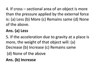 4. If cross – sectional area of an object is more
than the pressure applied by the external force
is: (a) Less (b) More (c) Remains same (d) None
of the above.
Ans. (a) Less
5. If the acceleration due to gravity at a place is
more, the weight of that object will: (a)
Decrease (b) Increase (c) Remains same
(d) None of the above
Ans. (b) Increase
 