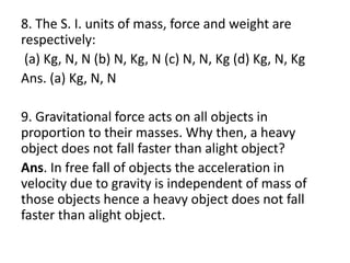 8. The S. I. units of mass, force and weight are
respectively:
(a) Kg, N, N (b) N, Kg, N (c) N, N, Kg (d) Kg, N, Kg
Ans. (a) Kg, N, N
9. Gravitational force acts on all objects in
proportion to their masses. Why then, a heavy
object does not fall faster than alight object?
Ans. In free fall of objects the acceleration in
velocity due to gravity is independent of mass of
those objects hence a heavy object does not fall
faster than alight object.
 