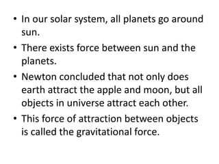 • In our solar system, all planets go around
sun.
• There exists force between sun and the
planets.
• Newton concluded that not only does
earth attract the apple and moon, but all
objects in universe attract each other.
• This force of attraction between objects
is called the gravitational force.
 
