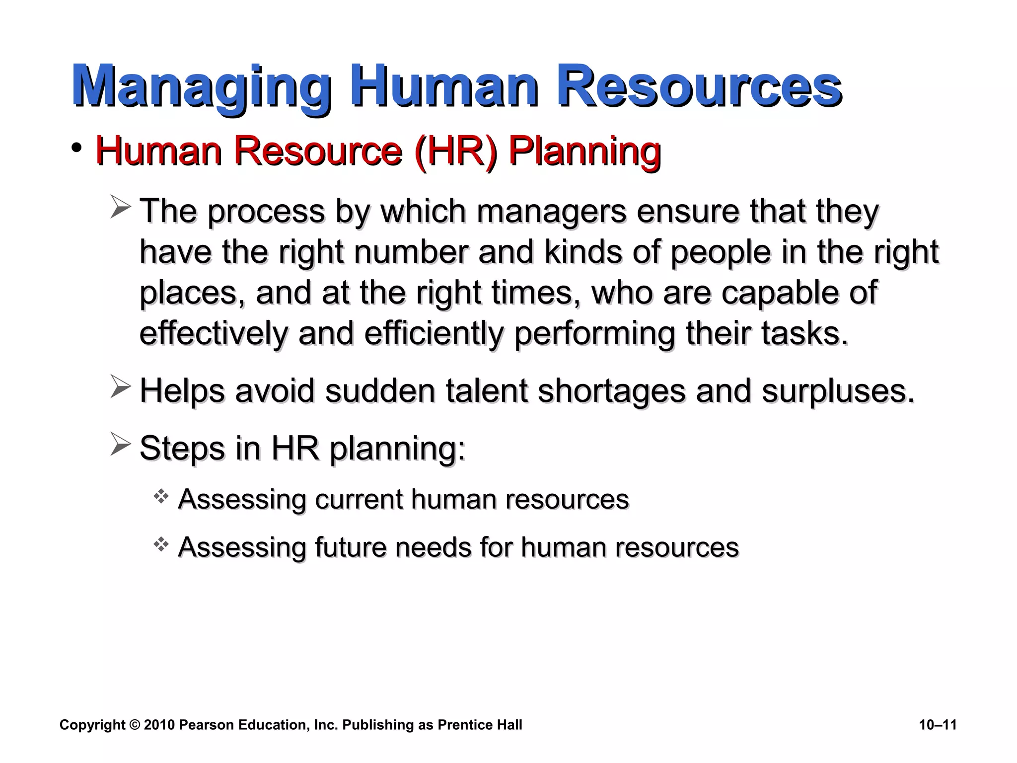 Managing Human Resources
• Human Resource (HR) Planning
 The process by which managers ensure that they
have the right number and kinds of people in the right
places, and at the right times, who are capable of
effectively and efficiently performing their tasks.
 Helps avoid sudden talent shortages and surpluses.
 Steps in HR planning:


Assessing current human resources



Assessing future needs for human resources

Copyright © 2010 Pearson Education, Inc. Publishing as Prentice Hall

10–11

 