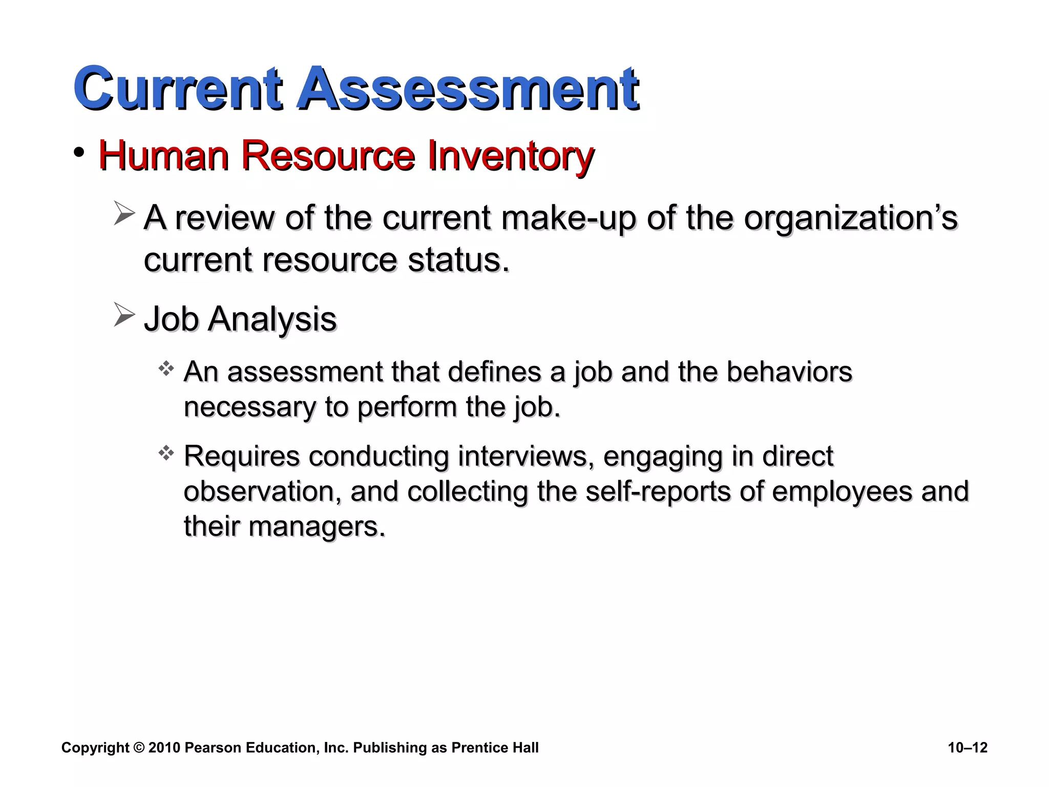 Current Assessment
• Human Resource Inventory
 A review of the current make-up of the organization’s
current resource status.
 Job Analysis


An assessment that defines a job and the behaviors
necessary to perform the job.



Requires conducting interviews, engaging in direct
observation, and collecting the self-reports of employees and
their managers.

Copyright © 2010 Pearson Education, Inc. Publishing as Prentice Hall

10–12

 