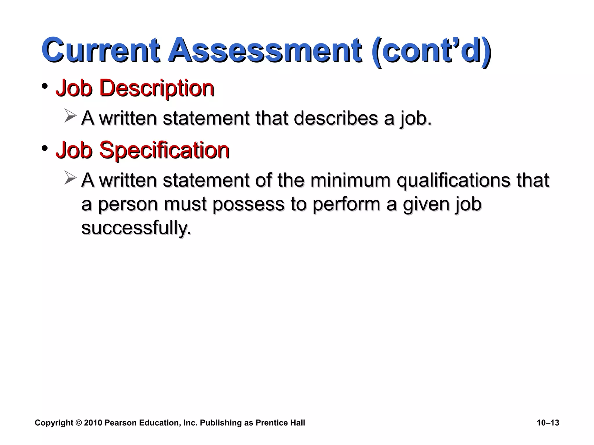 Current Assessment (cont’d)
• Job Description
 A written statement that describes a job.

• Job Specification
 A written statement of the minimum qualifications that
a person must possess to perform a given job
successfully.

Copyright © 2010 Pearson Education, Inc. Publishing as Prentice Hall

10–13

 