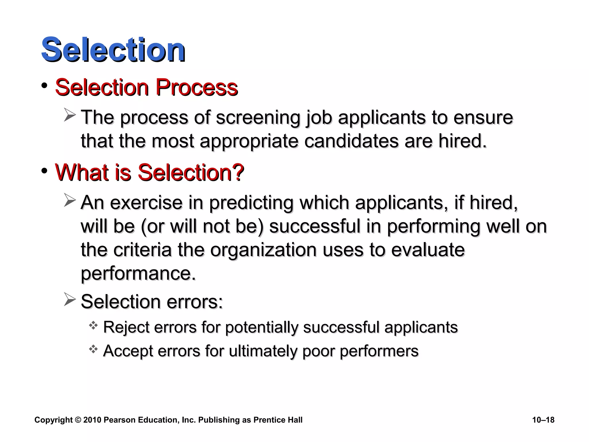 Selection
• Selection Process
 The process of screening job applicants to ensure
that the most appropriate candidates are hired.

• What is Selection?
 An exercise in predicting which applicants, if hired,
will be (or will not be) successful in performing well on
the criteria the organization uses to evaluate
performance.
 Selection errors:
Reject errors for potentially successful applicants
 Accept errors for ultimately poor performers


Copyright © 2010 Pearson Education, Inc. Publishing as Prentice Hall

10–18

 
