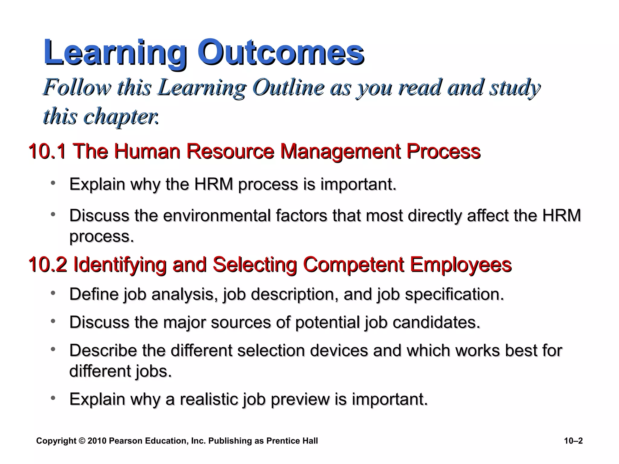 Learning Outcomes
Follow this Learning Outline as you read and study
this chapter.
10.1 The Human Resource Management Process
• Explain why the HRM process is important.
• Discuss the environmental factors that most directly affect the HRM
process.

10.2 Identifying and Selecting Competent Employees
• Define job analysis, job description, and job specification.
• Discuss the major sources of potential job candidates.
• Describe the different selection devices and which works best for
different jobs.
• Explain why a realistic job preview is important.
Copyright © 2010 Pearson Education, Inc. Publishing as Prentice Hall

10–2

 