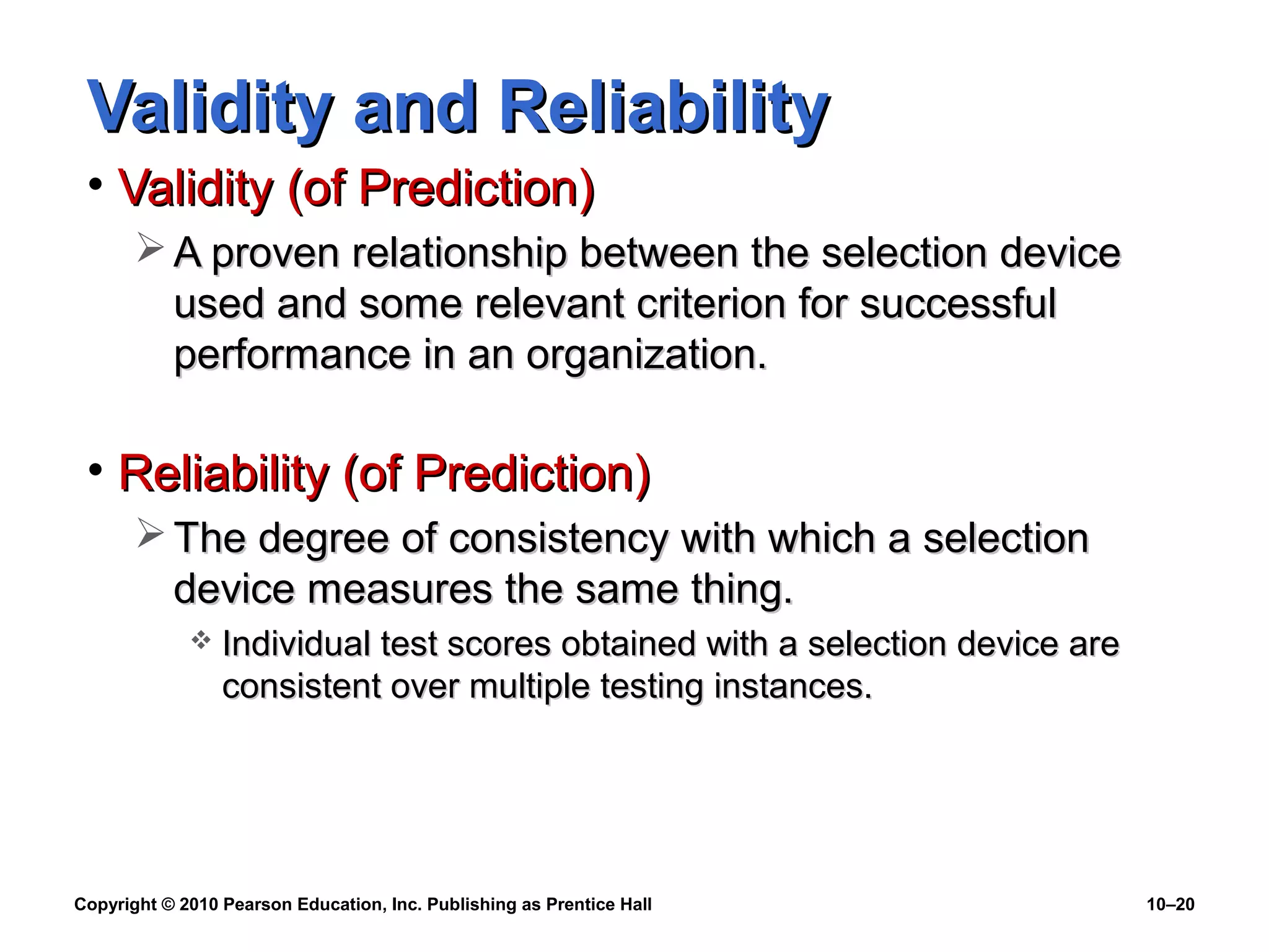 Validity and Reliability
• Validity (of Prediction)
 A proven relationship between the selection device
used and some relevant criterion for successful
performance in an organization.

• Reliability (of Prediction)
 The degree of consistency with which a selection
device measures the same thing.


Individual test scores obtained with a selection device are
consistent over multiple testing instances.

Copyright © 2010 Pearson Education, Inc. Publishing as Prentice Hall

10–20

 