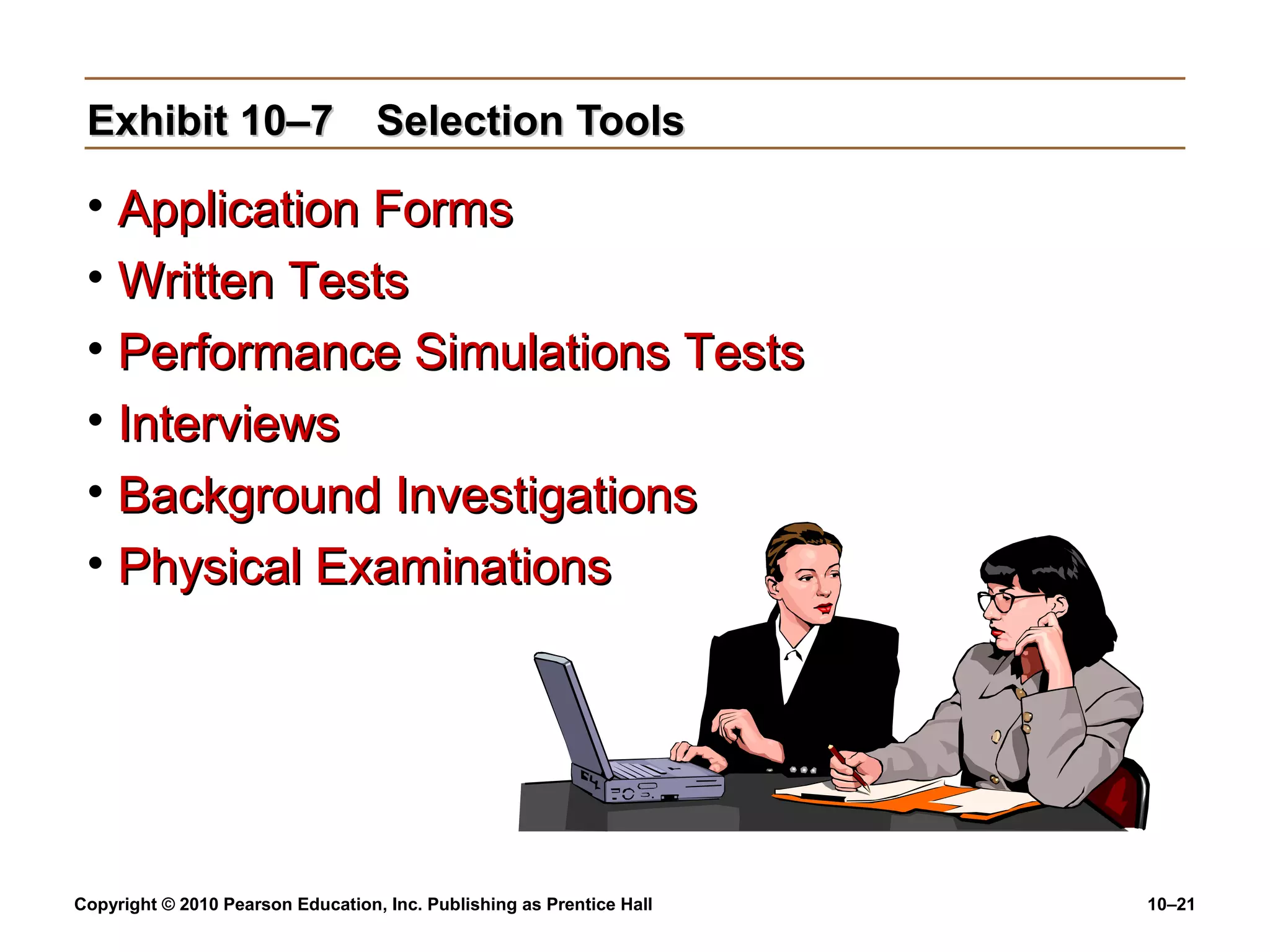Exhibit 10–7 Selection Tools

• Application Forms
• Written Tests
• Performance Simulations Tests
• Interviews
• Background Investigations
• Physical Examinations

Copyright © 2010 Pearson Education, Inc. Publishing as Prentice Hall

10–21

 