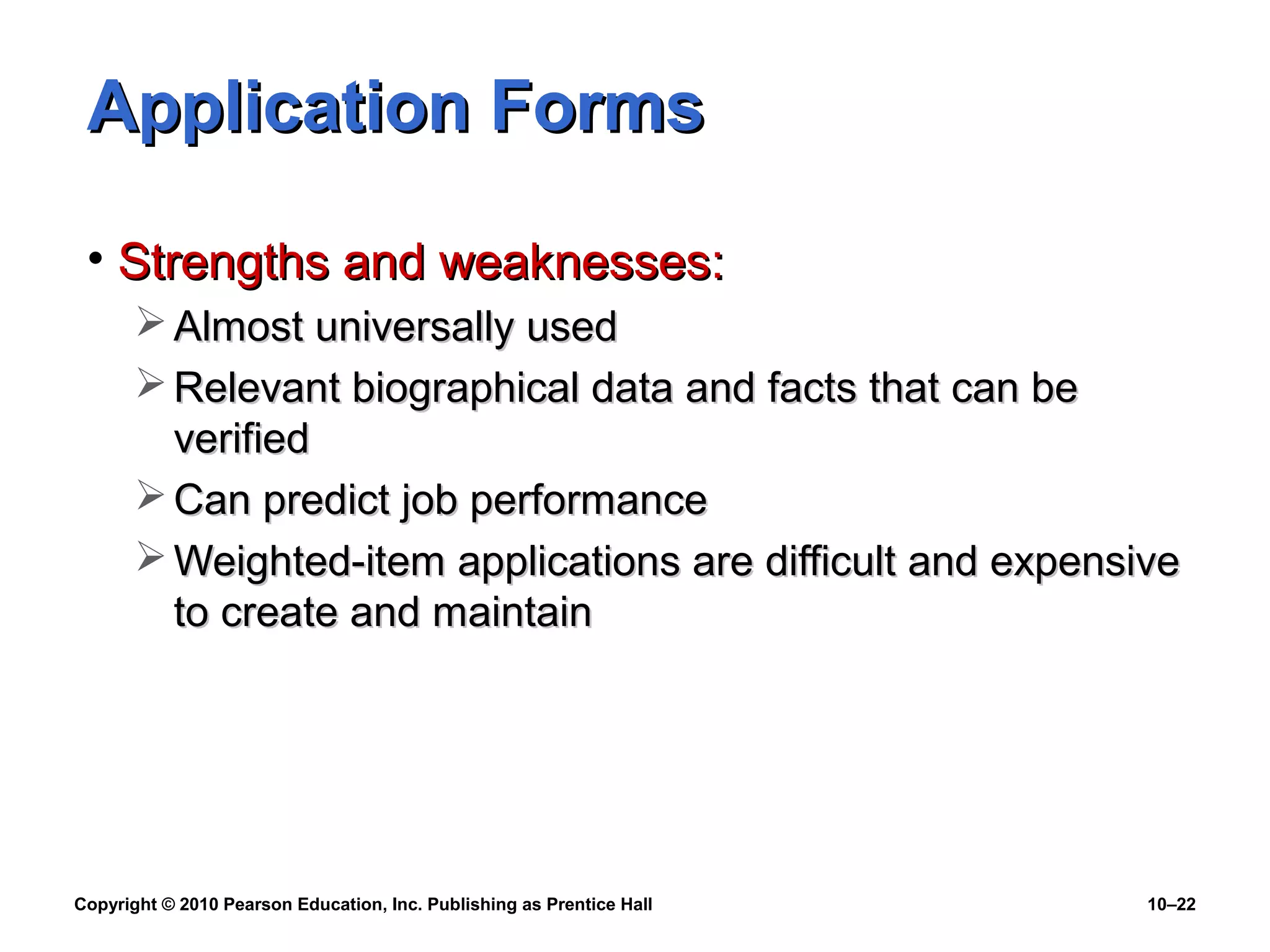 Application Forms
• Strengths and weaknesses:
 Almost universally used
 Relevant biographical data and facts that can be
verified
 Can predict job performance
 Weighted-item applications are difficult and expensive
to create and maintain

Copyright © 2010 Pearson Education, Inc. Publishing as Prentice Hall

10–22

 