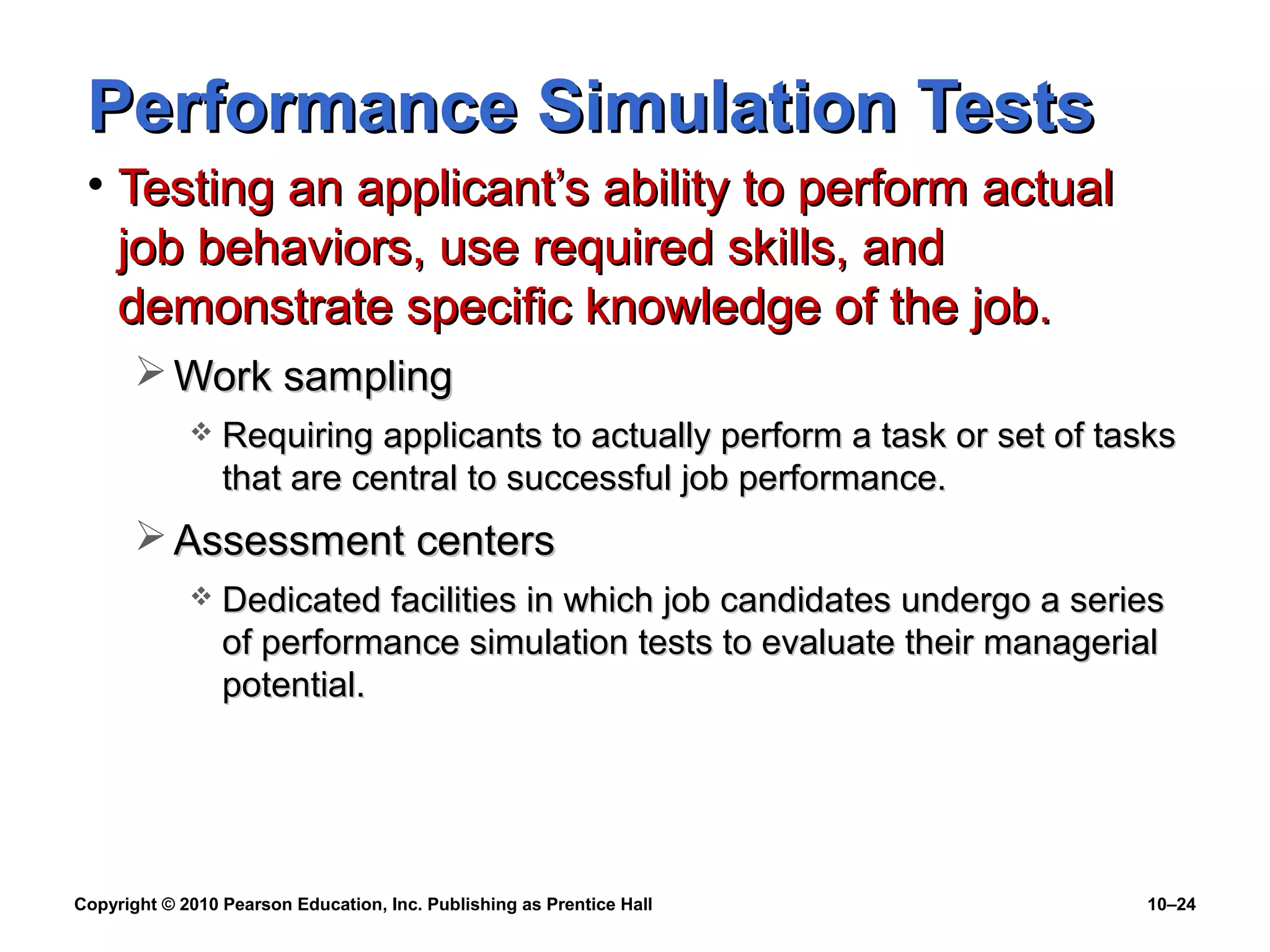 Performance Simulation Tests
• Testing an applicant’s ability to perform actual
job behaviors, use required skills, and
demonstrate specific knowledge of the job.
 Work sampling


Requiring applicants to actually perform a task or set of tasks
that are central to successful job performance.

 Assessment centers


Dedicated facilities in which job candidates undergo a series
of performance simulation tests to evaluate their managerial
potential.

Copyright © 2010 Pearson Education, Inc. Publishing as Prentice Hall

10–24

 