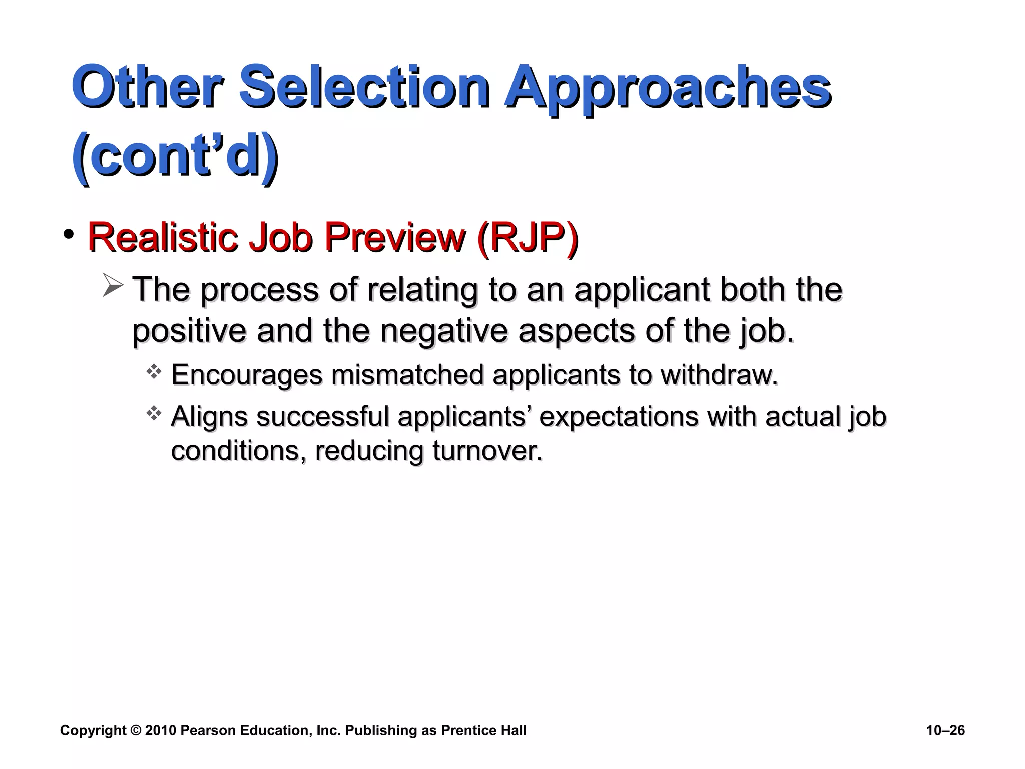 Other Selection Approaches
(cont’d)
• Realistic Job Preview (RJP)
 The process of relating to an applicant both the
positive and the negative aspects of the job.
Encourages mismatched applicants to withdraw.
 Aligns successful applicants’ expectations with actual job
conditions, reducing turnover.


Copyright © 2010 Pearson Education, Inc. Publishing as Prentice Hall

10–26

 