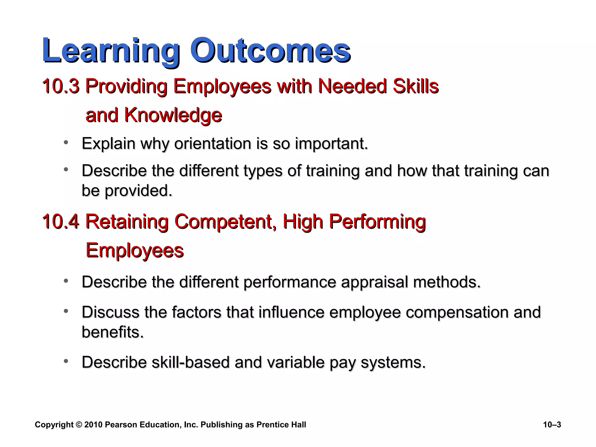 Learning Outcomes
10.3 Providing Employees with Needed Skills
and Knowledge
• Explain why orientation is so important.
• Describe the different types of training and how that training can
be provided.

10.4 Retaining Competent, High Performing
Employees
• Describe the different performance appraisal methods.
• Discuss the factors that influence employee compensation and
benefits.
• Describe skill-based and variable pay systems.

Copyright © 2010 Pearson Education, Inc. Publishing as Prentice Hall

10–3

 