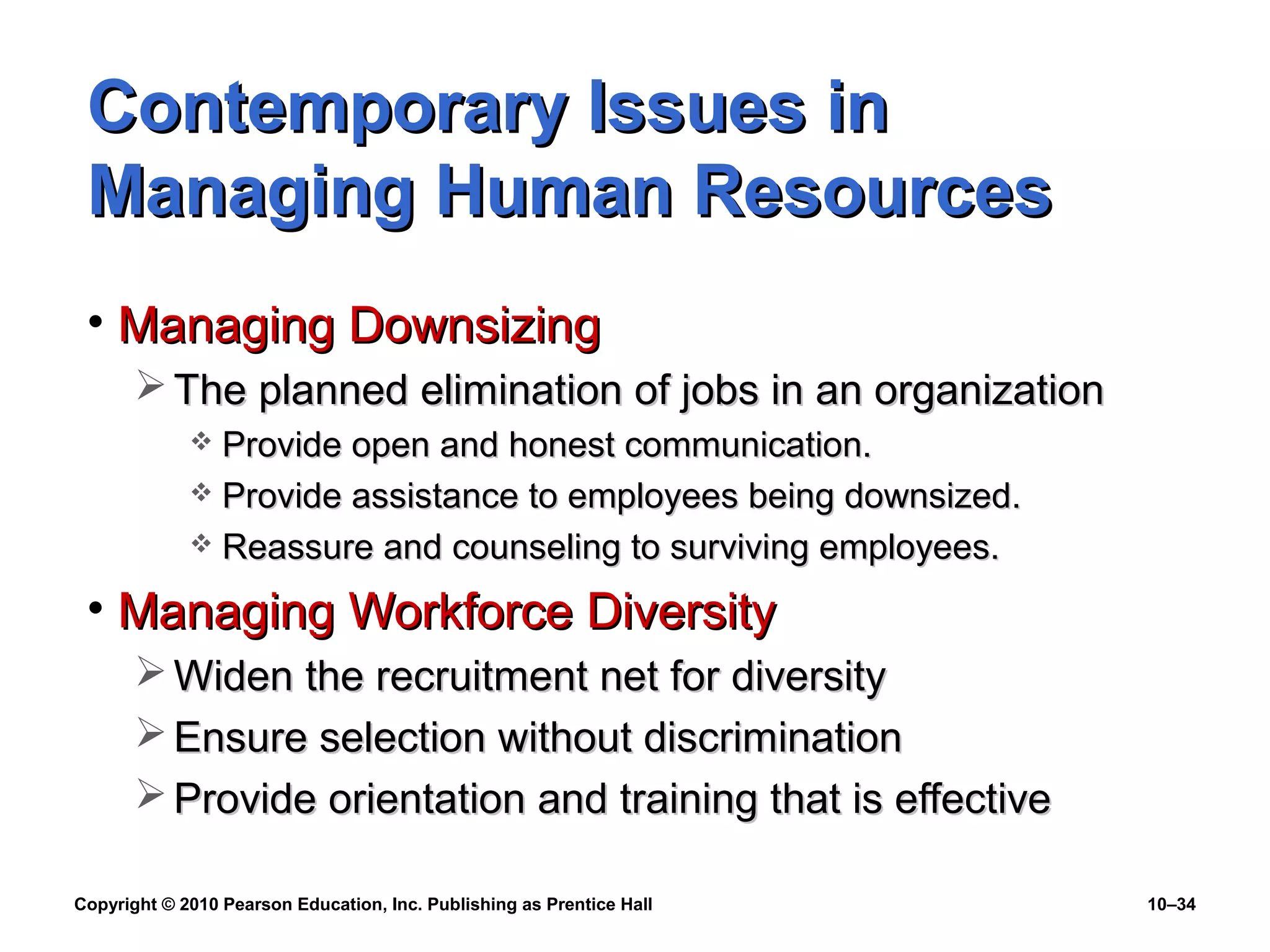 Contemporary Issues in
Managing Human Resources
• Managing Downsizing
 The planned elimination of jobs in an organization
Provide open and honest communication.
 Provide assistance to employees being downsized.
 Reassure and counseling to surviving employees.


• Managing Workforce Diversity
 Widen the recruitment net for diversity
 Ensure selection without discrimination
 Provide orientation and training that is effective
Copyright © 2010 Pearson Education, Inc. Publishing as Prentice Hall

10–34

 