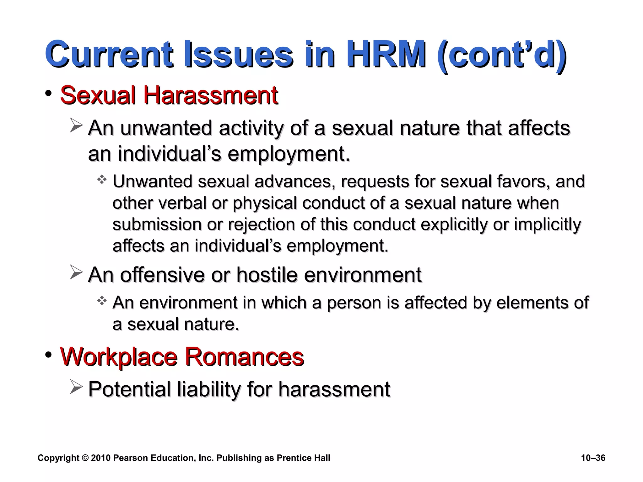 Current Issues in HRM (cont’d)
• Sexual Harassment
 An unwanted activity of a sexual nature that affects
an individual’s employment.


Unwanted sexual advances, requests for sexual favors, and
other verbal or physical conduct of a sexual nature when
submission or rejection of this conduct explicitly or implicitly
affects an individual’s employment.

 An offensive or hostile environment


An environment in which a person is affected by elements of
a sexual nature.

• Workplace Romances
 Potential liability for harassment
Copyright © 2010 Pearson Education, Inc. Publishing as Prentice Hall

10–36

 