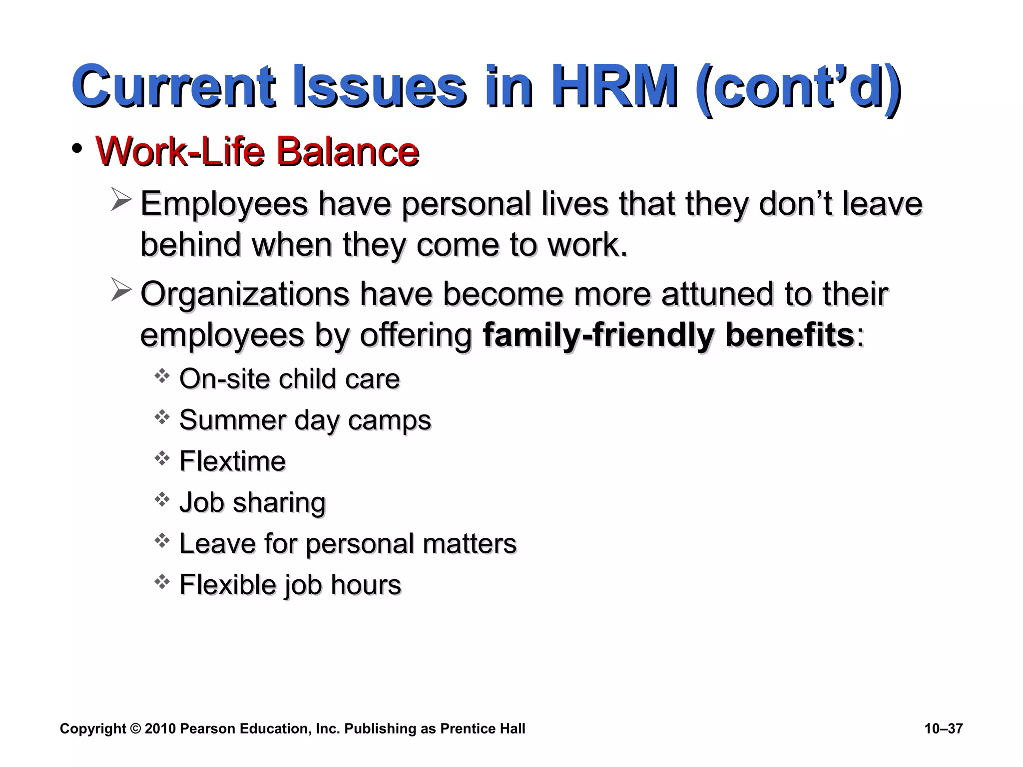 Current Issues in HRM (cont’d)
• Work-Life Balance
 Employees have personal lives that they don’t leave
behind when they come to work.
 Organizations have become more attuned to their
employees by offering family-friendly benefits:
On-site child care
 Summer day camps
 Flextime
 Job sharing
 Leave for personal matters
 Flexible job hours


Copyright © 2010 Pearson Education, Inc. Publishing as Prentice Hall

10–37

 