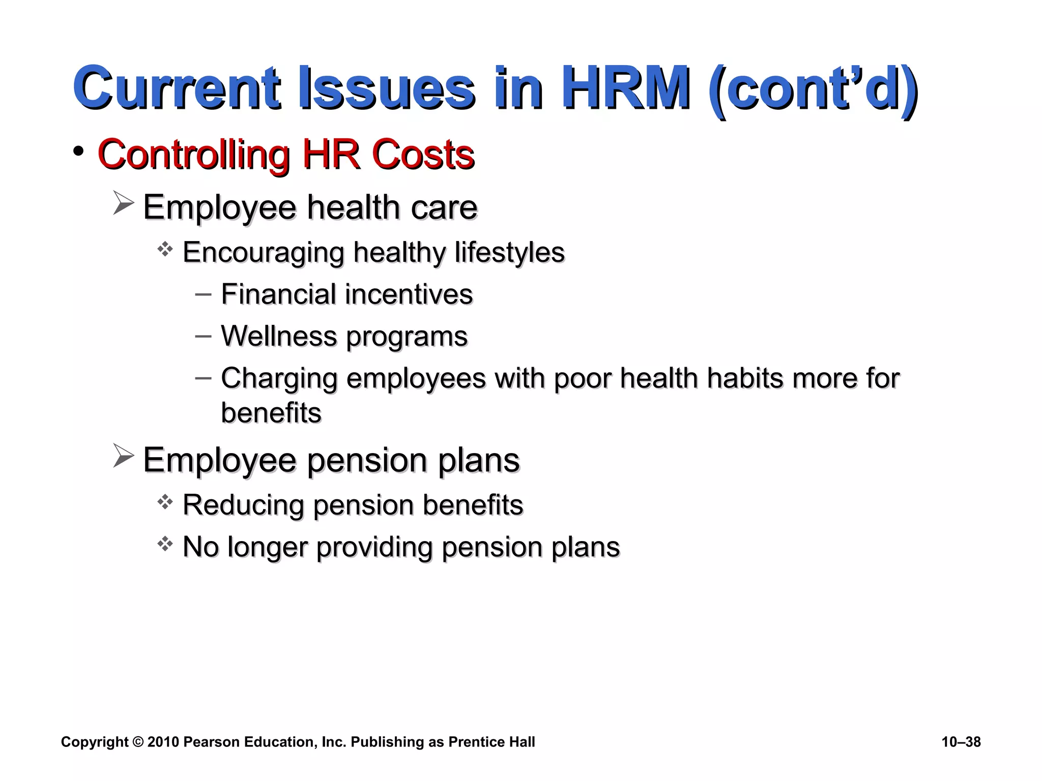 Current Issues in HRM (cont’d)
• Controlling HR Costs
 Employee health care


Encouraging healthy lifestyles
– Financial incentives
– Wellness programs
– Charging employees with poor health habits more for
benefits

 Employee pension plans
Reducing pension benefits
 No longer providing pension plans


Copyright © 2010 Pearson Education, Inc. Publishing as Prentice Hall

10–38

 