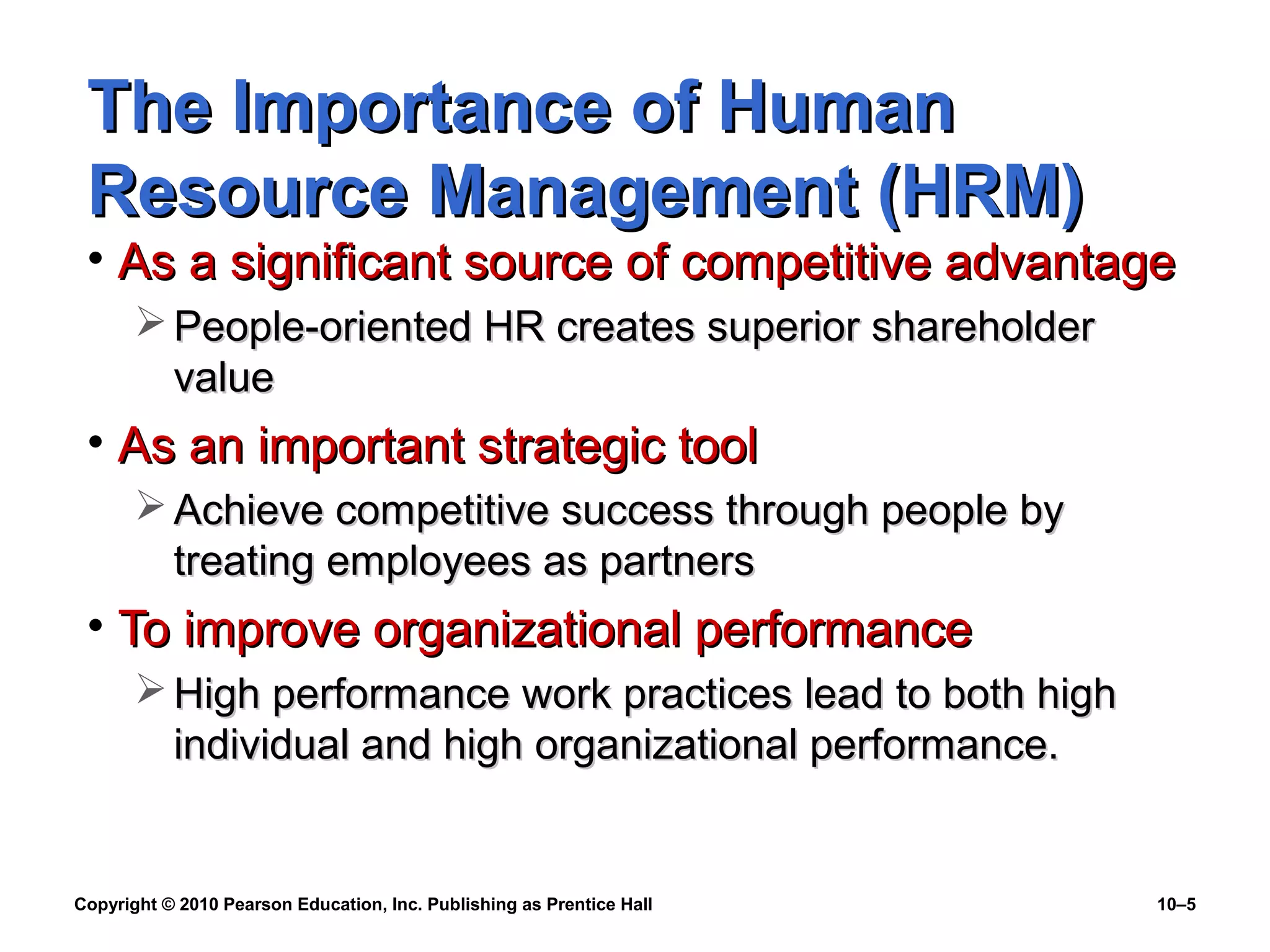 The Importance of Human
Resource Management (HRM)

• As a significant source of competitive advantage
 People-oriented HR creates superior shareholder
value

• As an important strategic tool
 Achieve competitive success through people by
treating employees as partners

• To improve organizational performance
 High performance work practices lead to both high
individual and high organizational performance.

Copyright © 2010 Pearson Education, Inc. Publishing as Prentice Hall

10–5

 