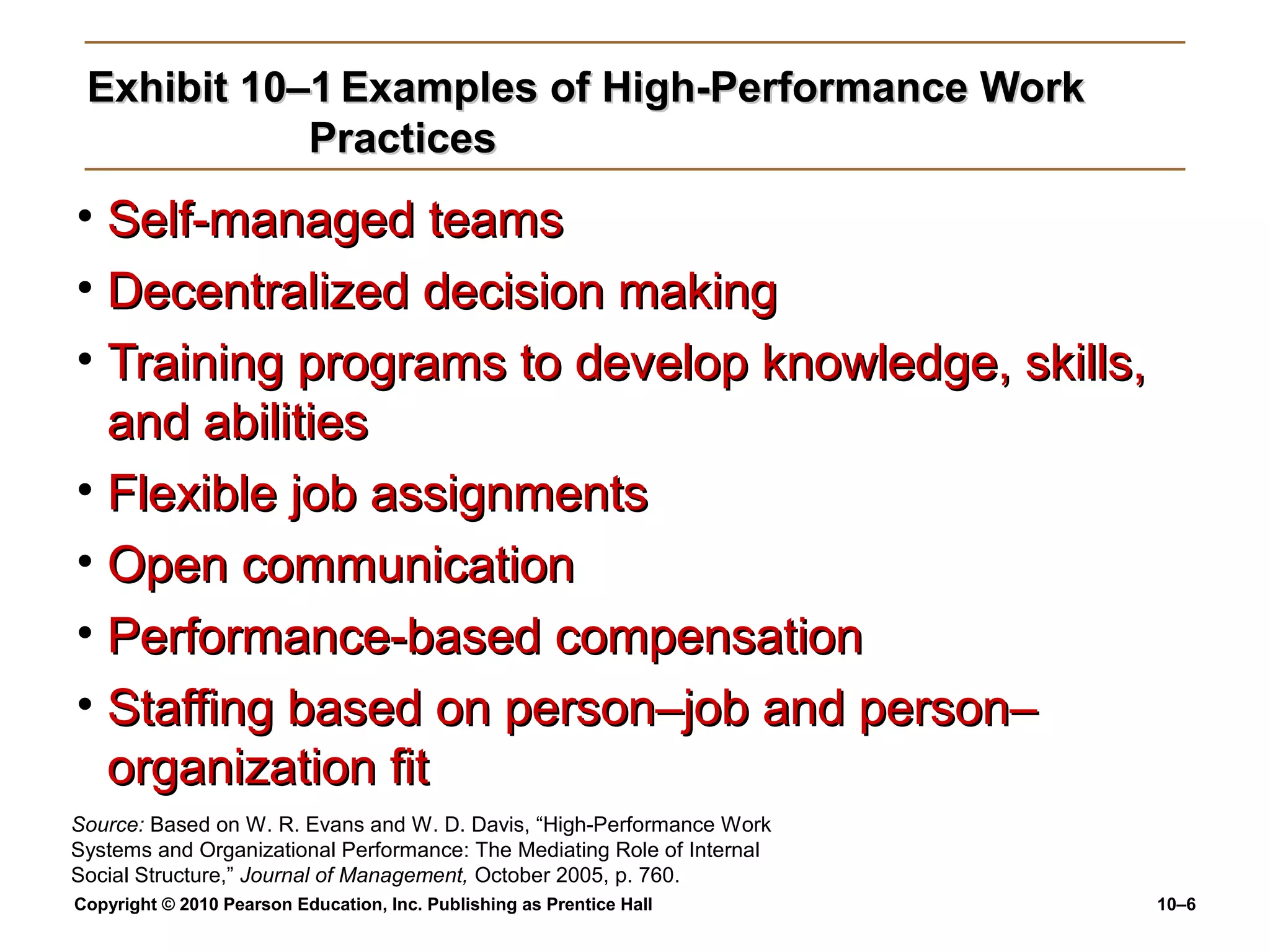 Exhibit 10–1 Examples of High-Performance Work
Practices

• Self-managed teams
• Decentralized decision making
• Training programs to develop knowledge, skills,
and abilities
• Flexible job assignments
• Open communication
• Performance-based compensation
• Staffing based on person–job and person–
organization fit
Source: Based on W. R. Evans and W. D. Davis, “High-Performance Work
Systems and Organizational Performance: The Mediating Role of Internal
Social Structure,” Journal of Management, October 2005, p. 760.
Copyright © 2010 Pearson Education, Inc. Publishing as Prentice Hall

10–6

 