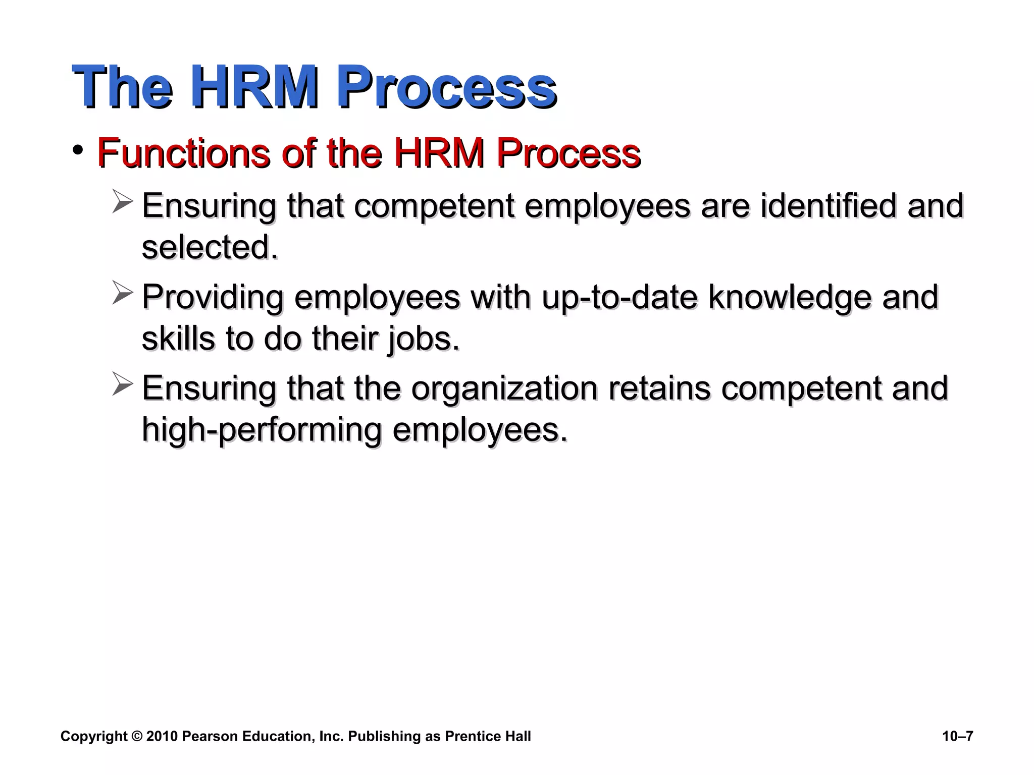 The HRM Process
• Functions of the HRM Process
 Ensuring that competent employees are identified and
selected.
 Providing employees with up-to-date knowledge and
skills to do their jobs.
 Ensuring that the organization retains competent and
high-performing employees.

Copyright © 2010 Pearson Education, Inc. Publishing as Prentice Hall

10–7

 